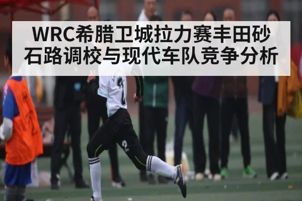 WRC希腊卫城拉力赛丰田砂石路调校与现代车队竞争分析