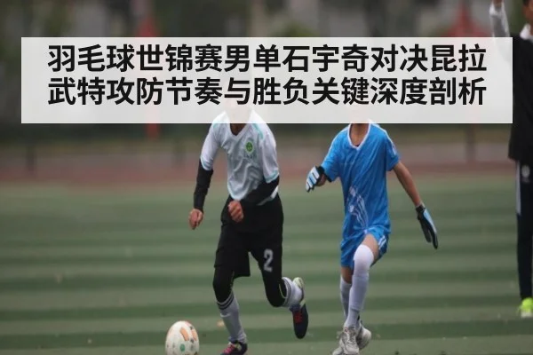 羽毛球世锦赛男单石宇奇对决昆拉武特攻防节奏与胜负关键深度剖析