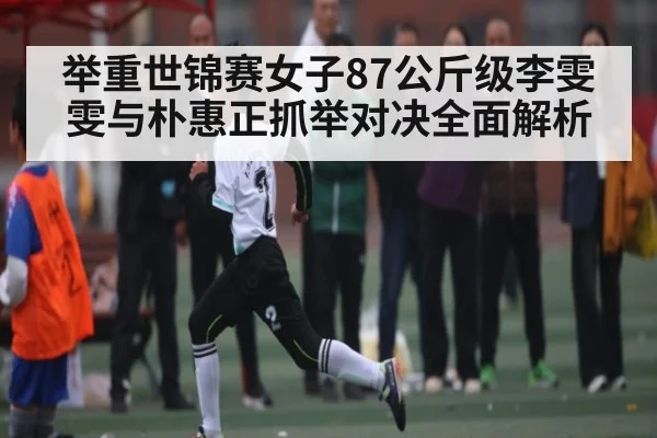 举重世锦赛女子87公斤级李雯雯与朴惠正抓举对决全面解析
