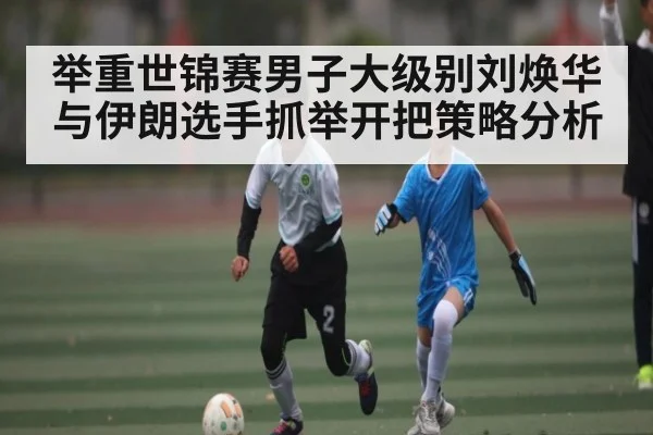 举重世锦赛男子大级别刘焕华与伊朗选手抓举开把策略分析
